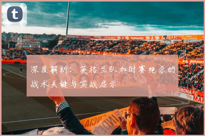 深度解析：英格兰队加时赛绝杀的战术关键与实战启示
