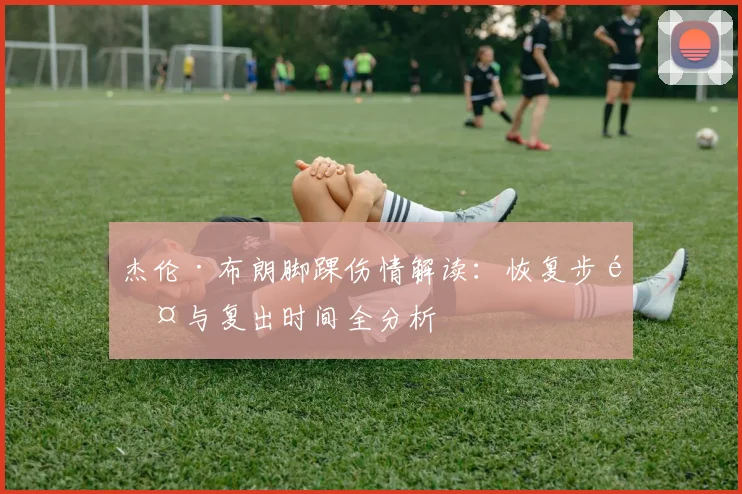 杰伦·布朗脚踝伤情解读:恢复步骤与复出时间全分析