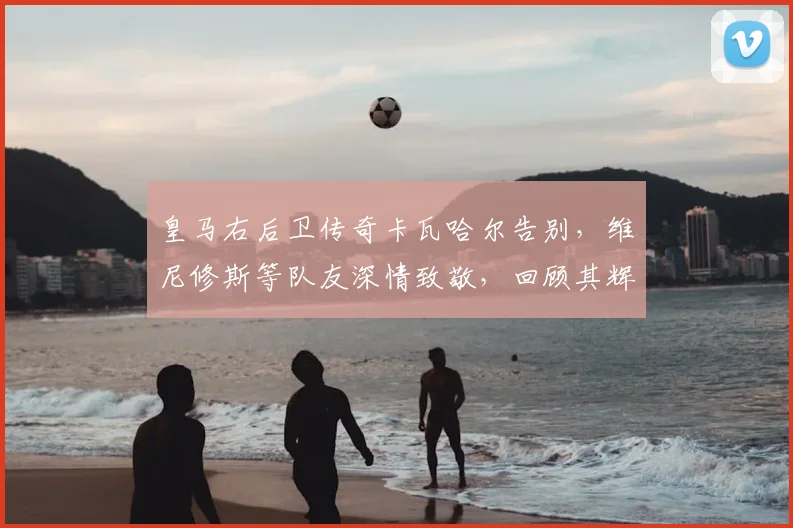 皇马右后卫传奇卡瓦哈尔告别，维尼修斯等队友深情致敬，回顾其辉煌生涯与未来展望