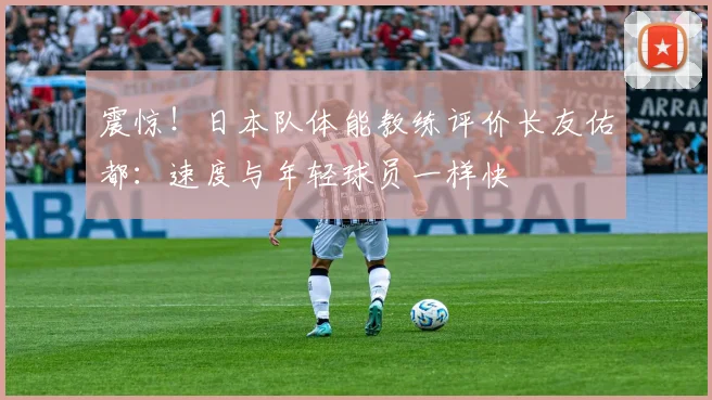 震惊！日本队体能教练评价长友佑都：速度与年轻球员一样快