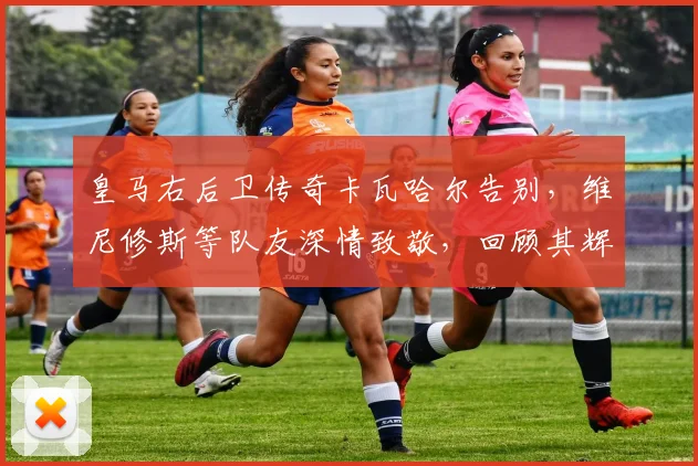 皇马右后卫传奇卡瓦哈尔告别，维尼修斯等队友深情致敬，回顾其辉煌生涯与未来展望