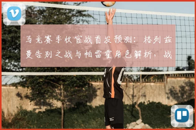 马竞赛季收官战首发预测:格列兹曼告别之战与帕雷霍角色解析,战术阵型全揭秘